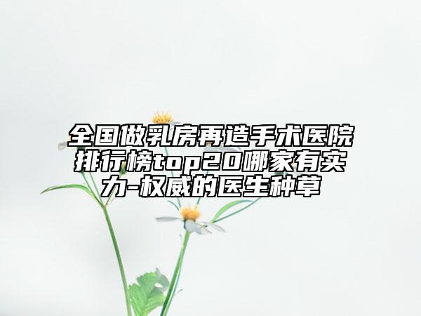 全國做乳房再造手術(shù)醫(yī)院排行榜top20哪家有實力-權(quán)威的醫(yī)生種草
