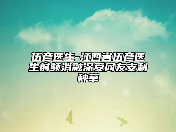 伍彥醫(yī)生-江西省伍彥醫(yī)生射頻消融深受網(wǎng)友安利種草