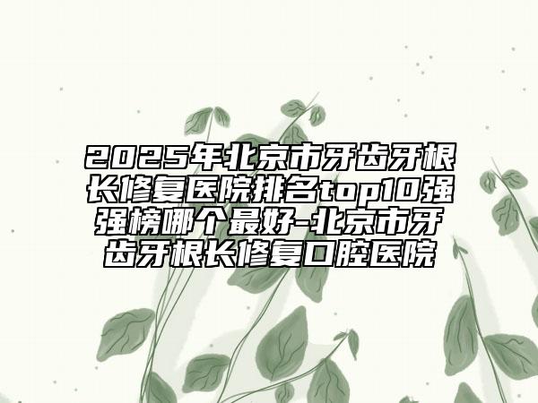 2025年北京市牙齒牙根長(zhǎng)修復(fù)醫(yī)院排名top10強(qiáng)強(qiáng)榜哪個(gè)最好-北京市牙齒牙根長(zhǎng)修復(fù)口腔醫(yī)院