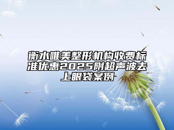 衡水唯美整形機(jī)構(gòu)收費(fèi)標(biāo)準(zhǔn)優(yōu)惠2025附超聲波去上眼袋案例