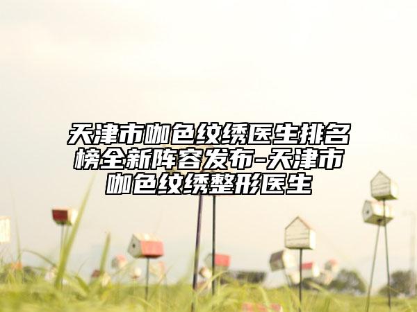天津市咖色紋繡醫(yī)生排名榜全新陣容發(fā)布-天津市咖色紋繡整形醫(yī)生