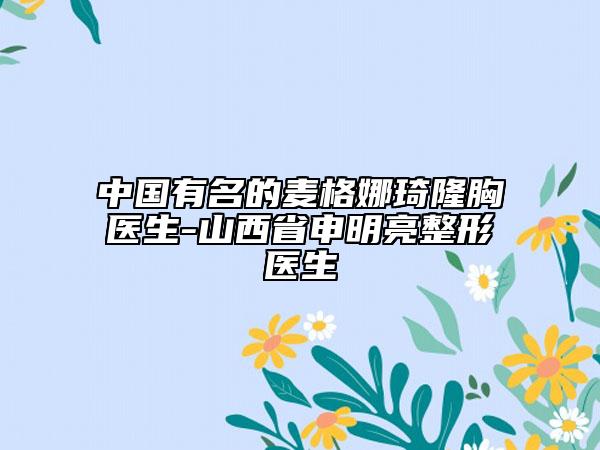 中國有名的麥格娜琦隆胸醫(yī)生-山西省申明亮整形醫(yī)生