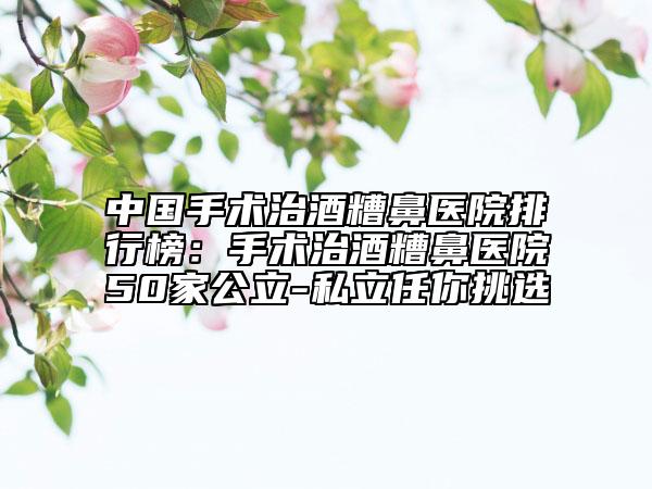中國手術治酒糟鼻醫(yī)院排行榜：手術治酒糟鼻醫(yī)院50家公立-私立任你挑選