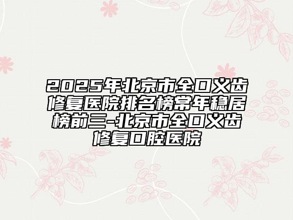 2025年北京市全口義齒修復(fù)醫(yī)院排名榜常年穩(wěn)居榜前三-北京市全口義齒修復(fù)口腔醫(yī)院
