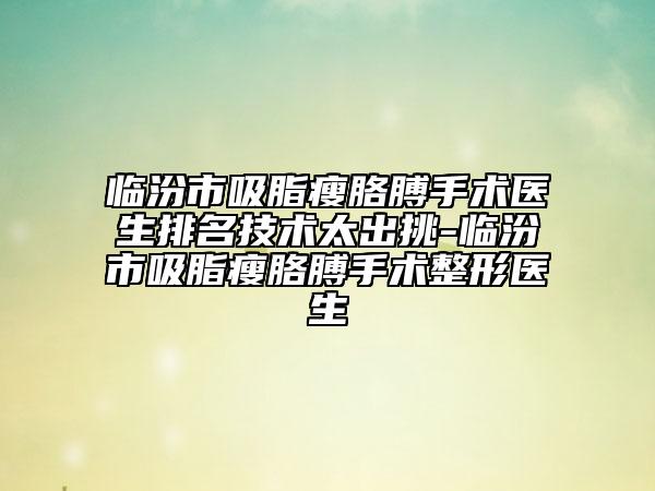 臨汾市吸脂瘦胳膊手術(shù)醫(yī)生排名技術(shù)太出挑-臨汾市吸脂瘦胳膊手術(shù)整形醫(yī)生