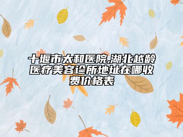 十堰市太和醫(yī)院,湖北越齡醫(yī)療美容診所地址在哪收費(fèi)價(jià)格表
