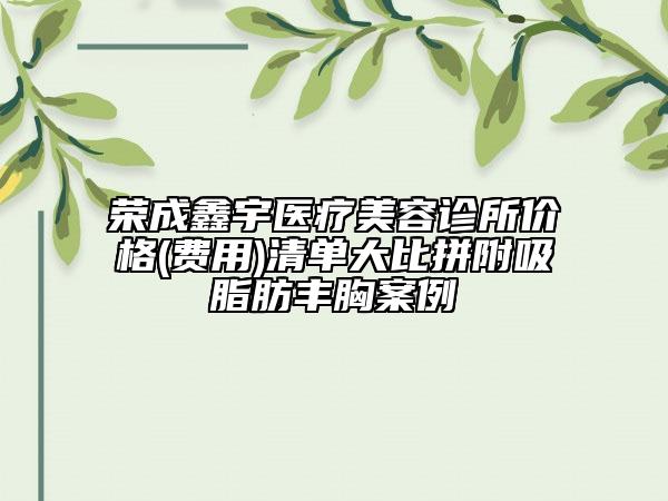 榮成鑫宇醫(yī)療美容診所價格(費用)清單大比拼附吸脂肪豐胸案例