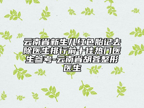 云南省新生兒紅色胎記去除醫(yī)生排行前十佳熱門醫(yī)生參考-云南省胡蓉整形醫(yī)生
