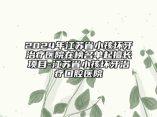 2024年江蘇省小孩壞牙治療醫(yī)院在榜名單起擅長項目-江蘇省小孩壞牙治療口腔醫(yī)院