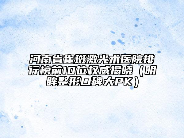 河南省雀斑激光術(shù)醫(yī)院排行榜前10位權(quán)威揭曉（明眸整形口碑大PK）