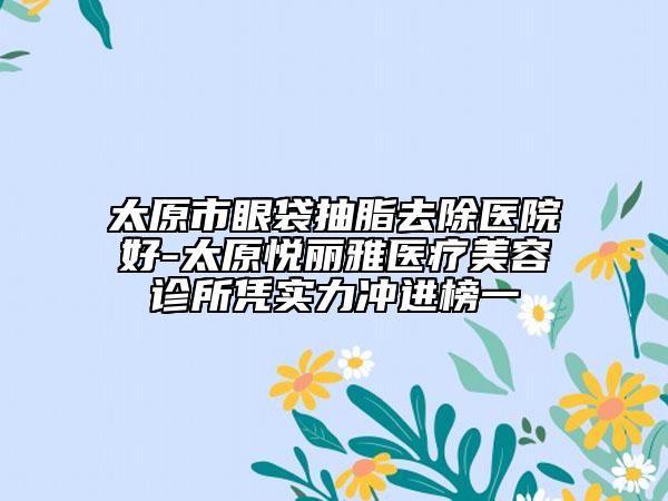 太原市眼袋抽脂去除醫(yī)院好-太原悅麗雅醫(yī)療美容診所憑實(shí)力沖進(jìn)榜一