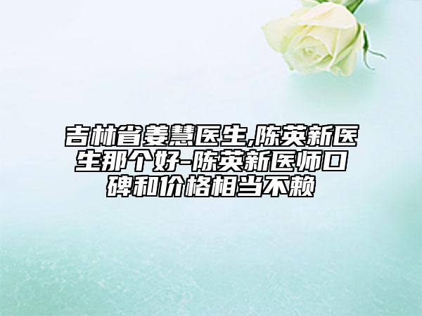 吉林省姜慧醫(yī)生,陳英新醫(yī)生那個(gè)好-陳英新醫(yī)師口碑和價(jià)格相當(dāng)不賴