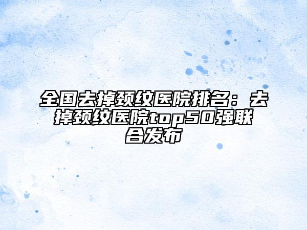 全國去掉頸紋醫(yī)院排名：去掉頸紋醫(yī)院top50強(qiáng)聯(lián)合發(fā)布