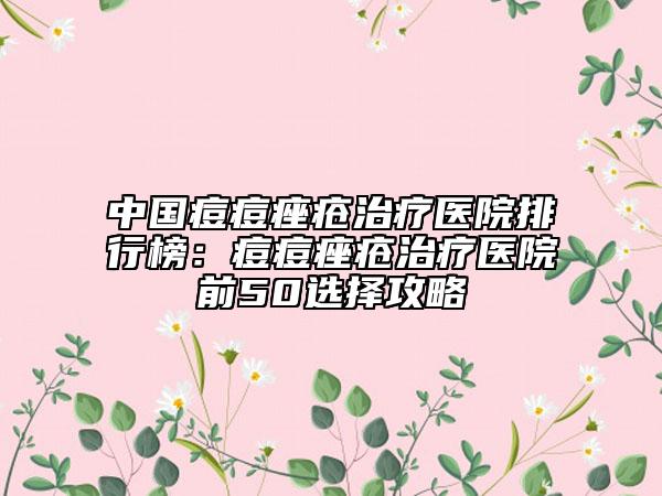 中國(guó)痘痘痤瘡治療醫(yī)院排行榜：痘痘痤瘡治療醫(yī)院前50選擇攻略