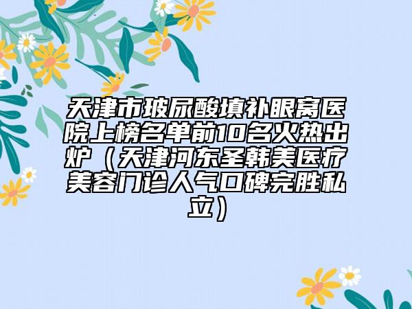 天津市玻尿酸填補眼窩醫(yī)院上榜名單前10名火熱出爐（天津河?xùn)|圣韓美醫(yī)療美容門診人氣口碑完勝私立）