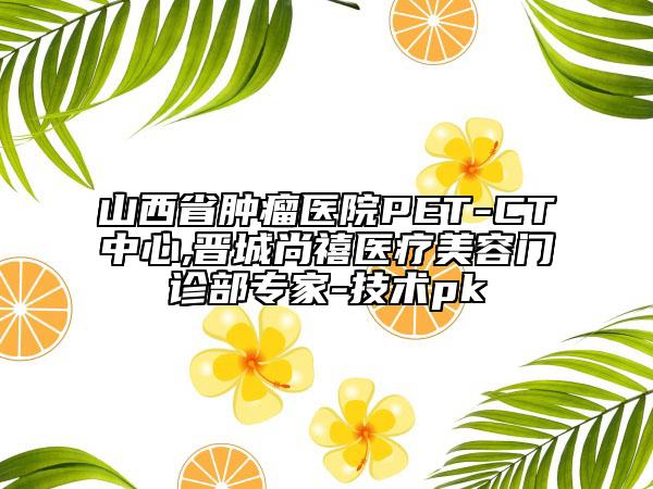 山西省腫瘤醫(yī)院PET-CT中心,晉城尚禧醫(yī)療美容門診部專家-技術(shù)pk