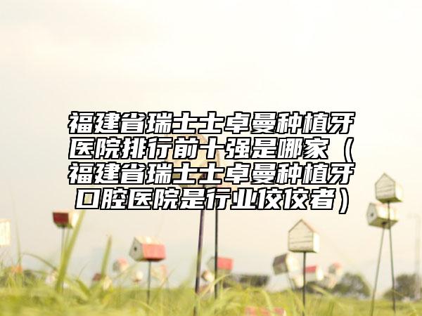 福建省瑞士士卓曼種植牙醫(yī)院排行前十強是哪家（福建省瑞士士卓曼種植牙口腔醫(yī)院是行業(yè)佼佼者）
