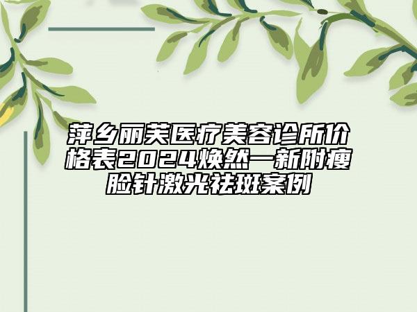 萍鄉(xiāng)麗芙醫(yī)療美容診所價(jià)格表2024煥然一新附瘦臉針激光祛斑案例