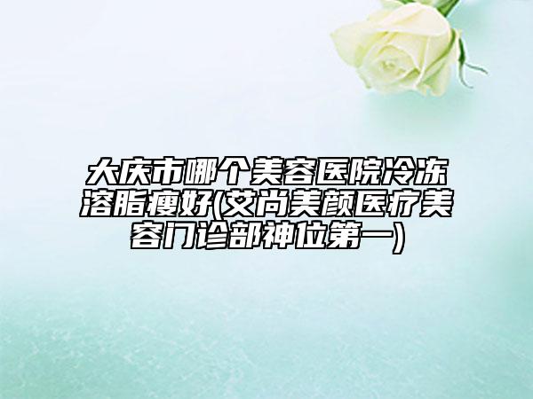 大慶市哪個(gè)美容醫(yī)院冷凍溶脂瘦好(艾尚美顏醫(yī)療美容門診部神位第一)