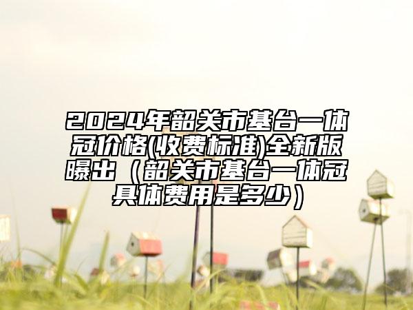 2024年韶關(guān)市基臺一體冠價格(收費標準)全新版曝出（韶關(guān)市基臺一體冠具體費用是多少）