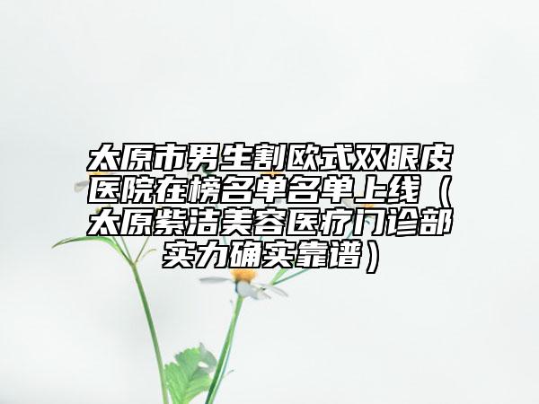 太原市男生割歐式雙眼皮醫(yī)院在榜名單名單上線（太原紫潔美容醫(yī)療門診部實(shí)力確實(shí)靠譜）