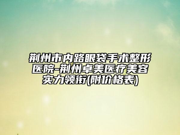 荊州市內(nèi)路眼袋手術整形醫(yī)院-荊州卓美醫(yī)療美容實力領銜(附價格表)