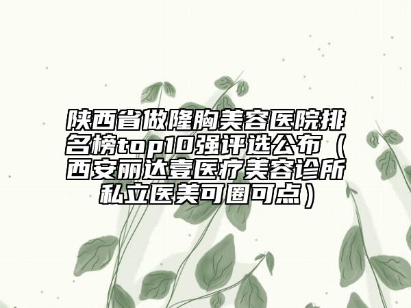 陜西省做隆胸美容醫(yī)院排名榜top10強(qiáng)評(píng)選公布（西安麗達(dá)壹醫(yī)療美容診所私立醫(yī)美可圈可點(diǎn)）