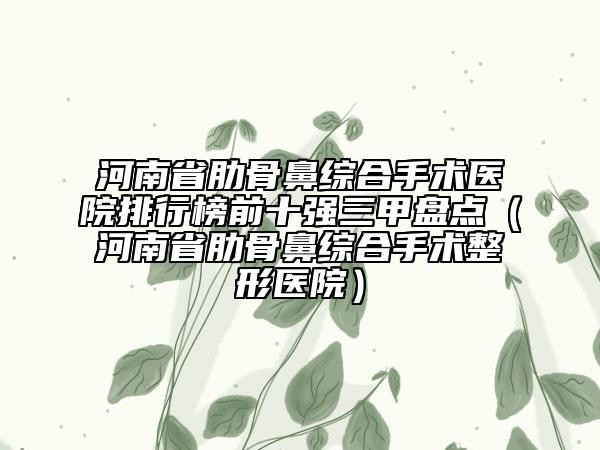 河南省肋骨鼻綜合手術(shù)醫(yī)院排行榜前十強三甲盤點（河南省肋骨鼻綜合手術(shù)整形醫(yī)院）