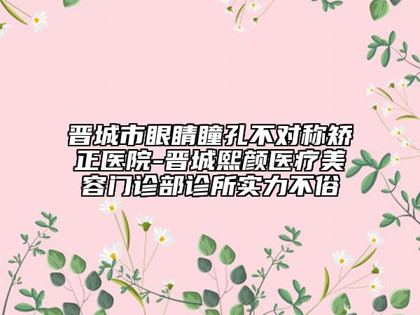 晉城市眼睛瞳孔不對稱矯正醫(yī)院-晉城熙顏醫(yī)療美容門診部診所實力不俗