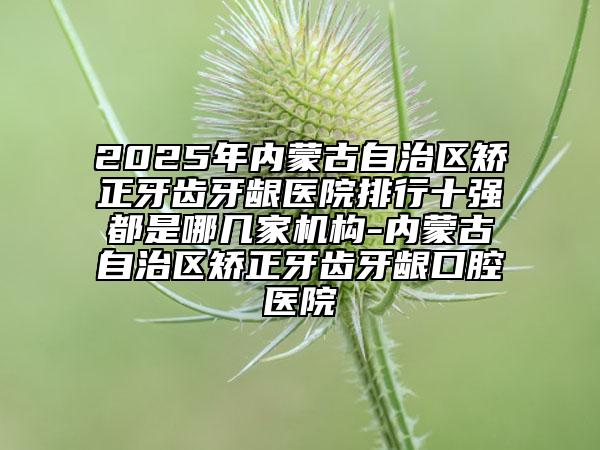 2025年內蒙古自治區(qū)矯正牙齒牙齦醫(yī)院排行十強都是哪幾家機構-內蒙古自治區(qū)矯正牙齒牙齦口腔醫(yī)院