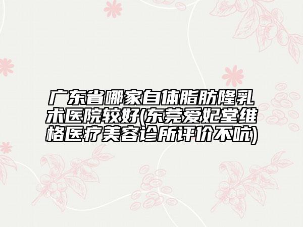 廣東省哪家自體脂肪隆乳術(shù)醫(yī)院較好(東莞愛妃堂維格醫(yī)療美容診所評價不吭)