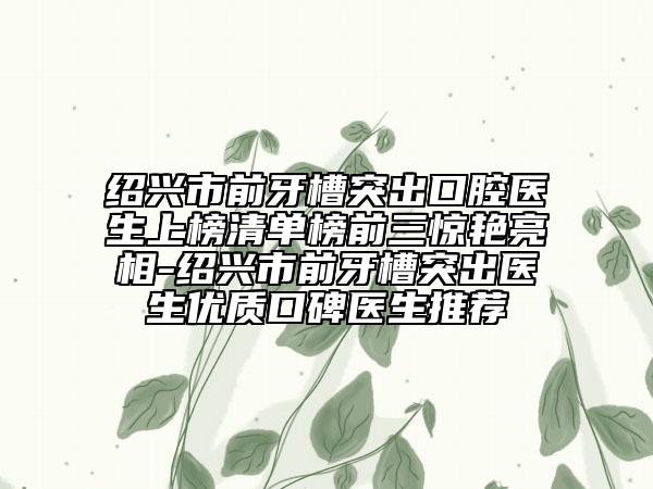 紹興市前牙槽突出口腔醫(yī)生上榜清單榜前三驚艷亮相-紹興市前牙槽突出醫(yī)生優(yōu)質(zhì)口碑醫(yī)生推薦
