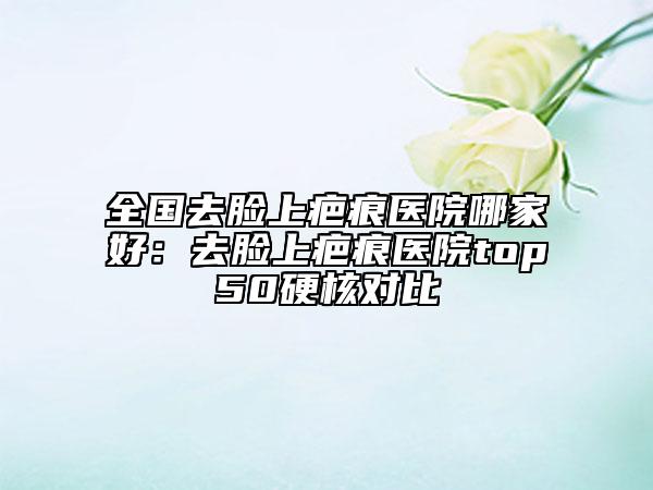 全國(guó)去臉上疤痕醫(yī)院哪家好：去臉上疤痕醫(yī)院top50硬核對(duì)比