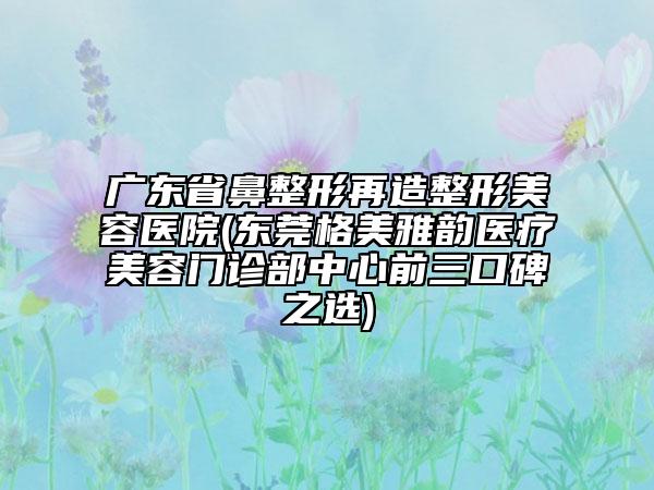 廣東省鼻整形再造整形美容醫(yī)院(東莞格美雅韻醫(yī)療美容門診部中心前三口碑之選)