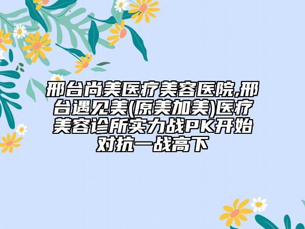 邢臺尚美醫(yī)療美容醫(yī)院,邢臺遇見美(原美加美)醫(yī)療美容診所實力戰(zhàn)PK開始對抗一戰(zhàn)高下