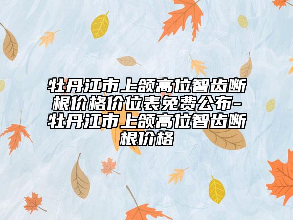 牡丹江市上頜高位智齒斷根價(jià)格價(jià)位表免費(fèi)公布-牡丹江市上頜高位智齒斷根價(jià)格
