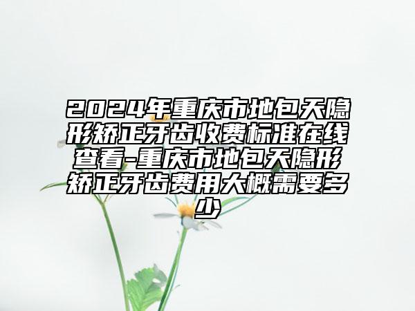 2024年重慶市地包天隱形矯正牙齒收費標(biāo)準(zhǔn)在線查看-重慶市地包天隱形矯正牙齒費用大概需要多少