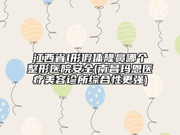 江西省l形假體隆鼻哪個整形醫(yī)院安全(南昌瑪恩醫(yī)療美容診所綜合性更強)
