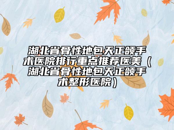 湖北省骨性地包天正頜手術(shù)醫(yī)院排行重點(diǎn)推薦醫(yī)美（湖北省骨性地包天正頜手術(shù)整形醫(yī)院）