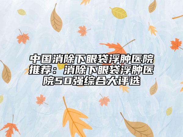 中國(guó)消除下眼袋浮腫醫(yī)院推薦：消除下眼袋浮腫醫(yī)院50強(qiáng)綜合大評(píng)選
