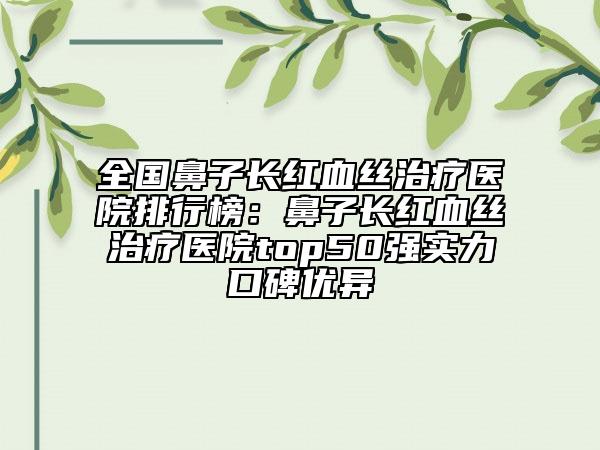全國鼻子長紅血絲治療醫(yī)院排行榜：鼻子長紅血絲治療醫(yī)院top50強(qiáng)實(shí)力口碑優(yōu)異