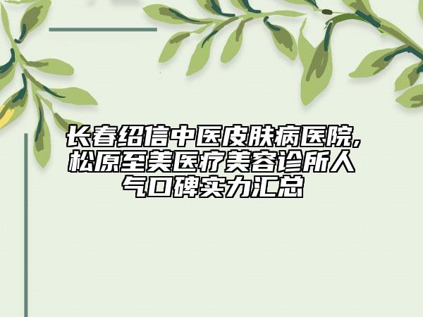 長春紹信中醫(yī)皮膚病醫(yī)院,松原至美醫(yī)療美容診所人氣口碑實力匯總