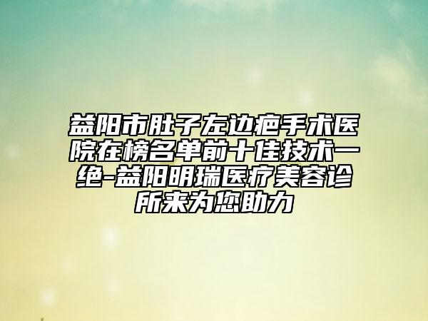 益陽(yáng)市肚子左邊疤手術(shù)醫(yī)院在榜名單前十佳技術(shù)一絕-益陽(yáng)明瑞醫(yī)療美容診所來(lái)為您助力