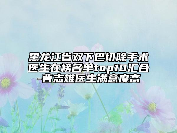 黑龍江省雙下巴切除手術醫(yī)生在榜名單top10匯合-曹志雄醫(yī)生滿意度高