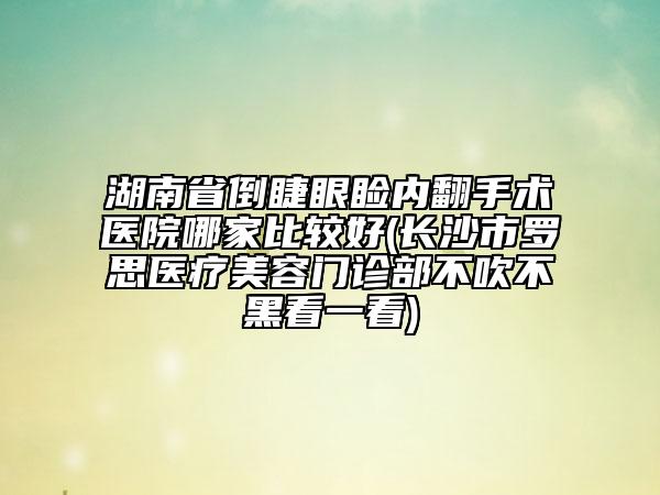 湖南省倒睫眼瞼內(nèi)翻手術(shù)醫(yī)院哪家比較好(長(zhǎng)沙市羅思醫(yī)療美容門診部不吹不黑看一看)