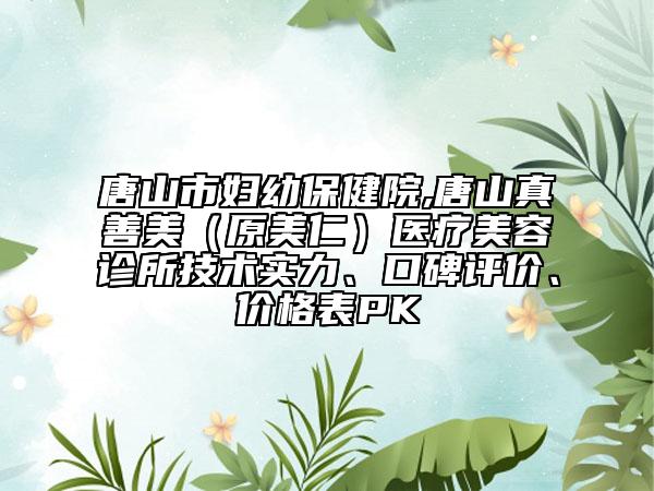 唐山市婦幼保健院,唐山真善美（原美仁）醫(yī)療美容診所技術(shù)實(shí)力、口碑評(píng)價(jià)、價(jià)格表PK