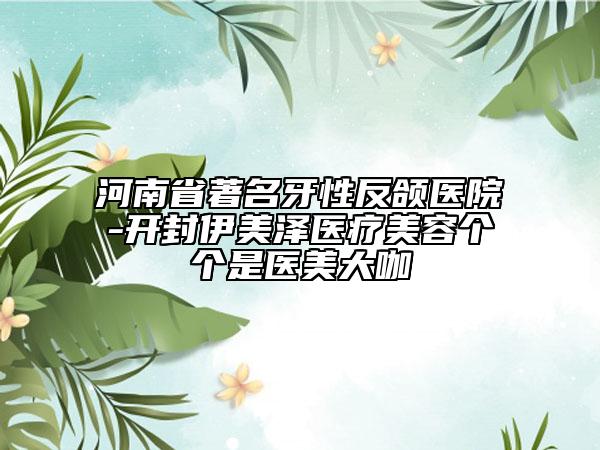 河南省著名牙性反頜醫(yī)院-開封伊美澤醫(yī)療美容個個是醫(yī)美大咖