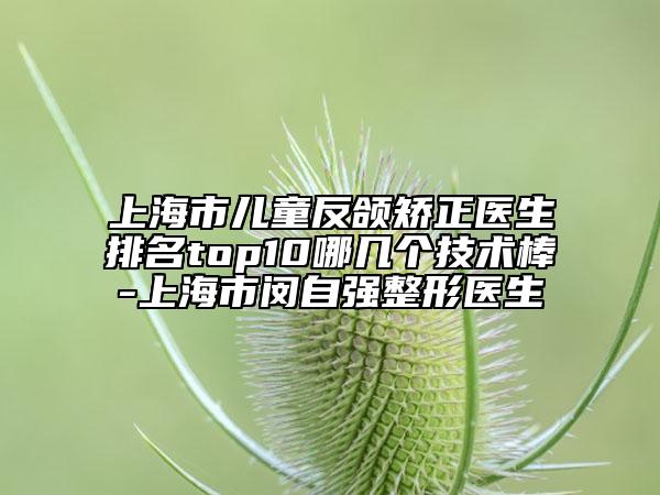 上海市兒童反頜矯正醫(yī)生排名top10哪幾個技術(shù)棒-上海市閔自強整形醫(yī)生