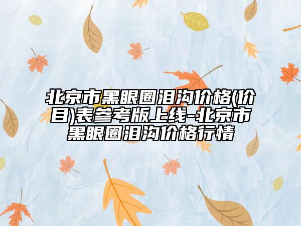 北京市黑眼圈淚溝價格(價目)表參考版上線-北京市黑眼圈淚溝價格行情