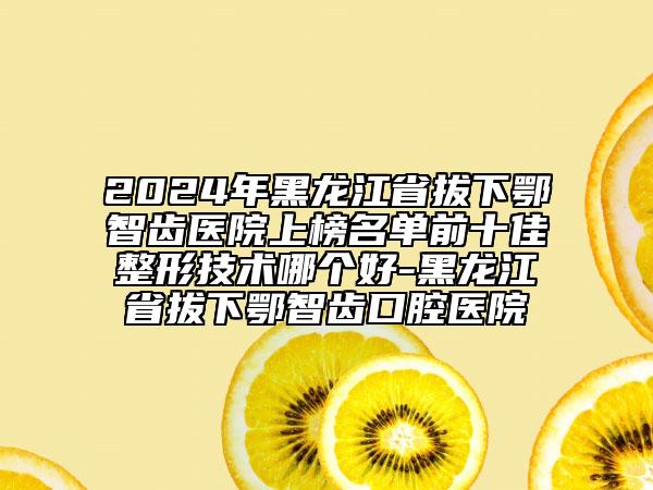 2024年黑龍江省拔下鄂智齒醫(yī)院上榜名單前十佳整形技術(shù)哪個(gè)好-黑龍江省拔下鄂智齒口腔醫(yī)院